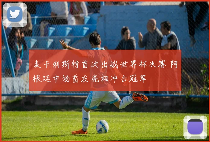 麦卡利斯特首次出战世界杯决赛 阿根廷中场首发亮相冲击冠军