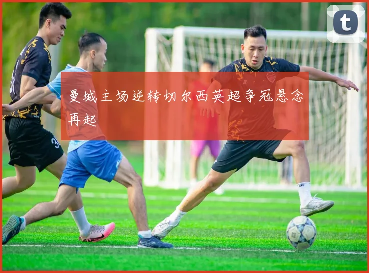 曼城主场逆转切尔西英超争冠悬念再起