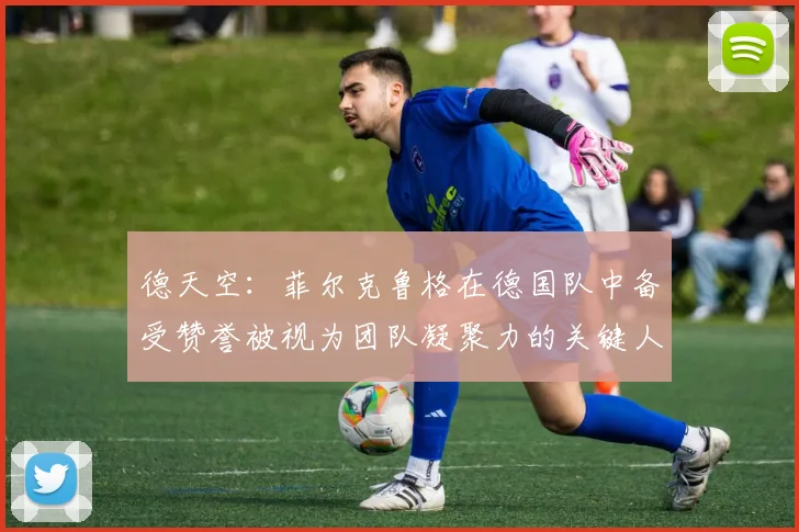 德天空：菲尔克鲁格在德国队中备受赞誉被视为团队凝聚力的关键人物
