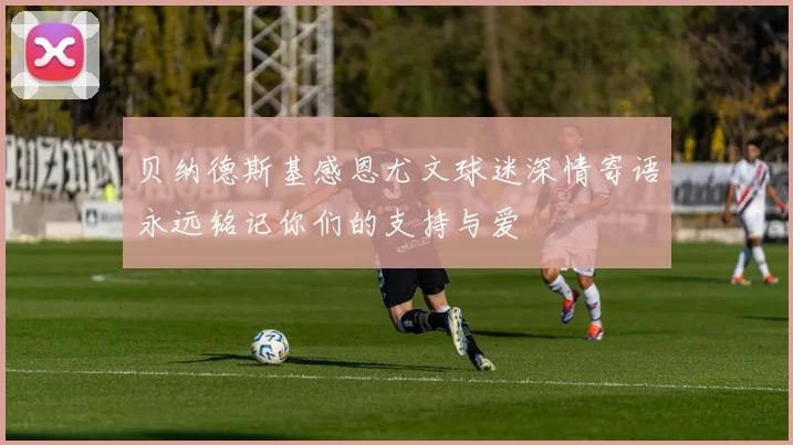 贝纳德斯基感恩尤文球迷深情寄语永远铭记你们的支持与爱