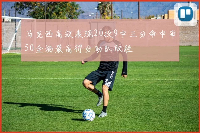 马克西高效表现20投9中三分命中率50全场最高得分助队取胜