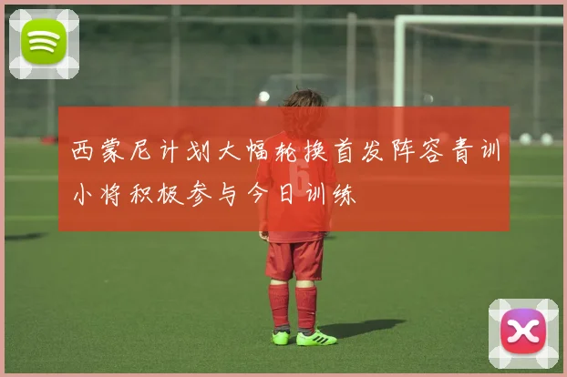 西蒙尼计划大幅轮换首发阵容青训小将积极参与今日训练