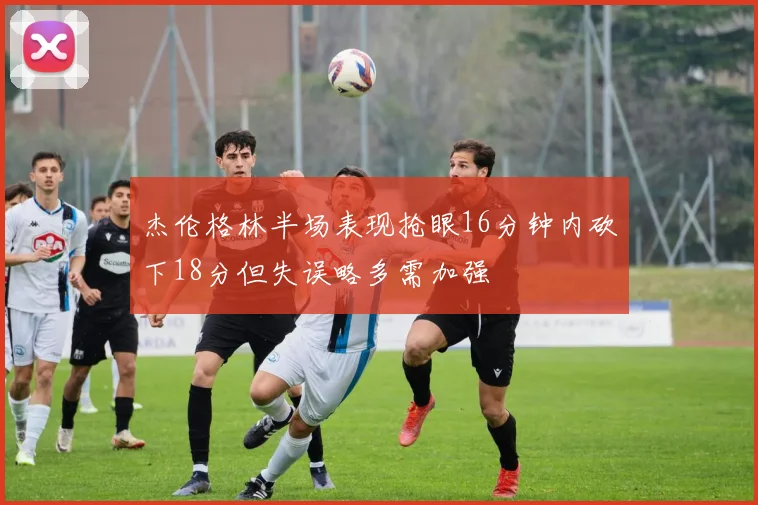 杰伦格林半场表现抢眼16分钟内砍下18分但失误略多需加强