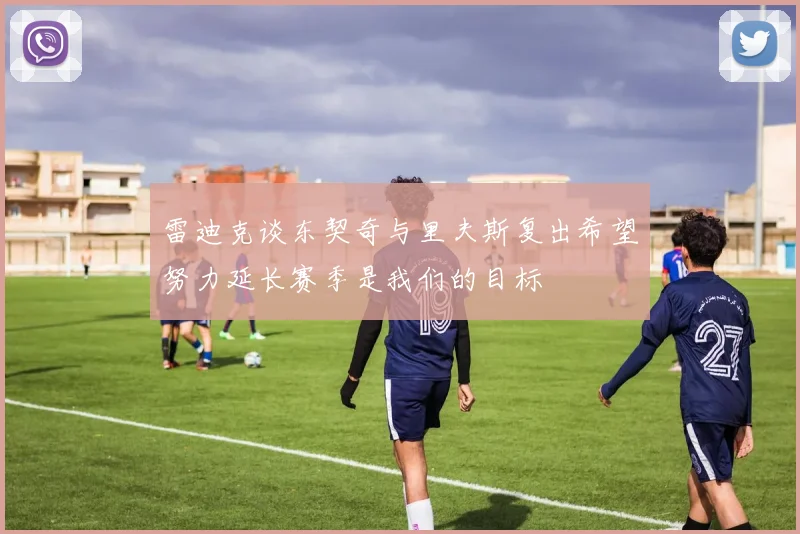 雷迪克谈东契奇与里夫斯复出希望努力延长赛季是我们的目标