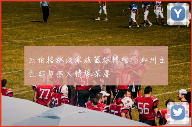 杰伦格林谈家族篮球情结：加州出生却与热火情缘深厚