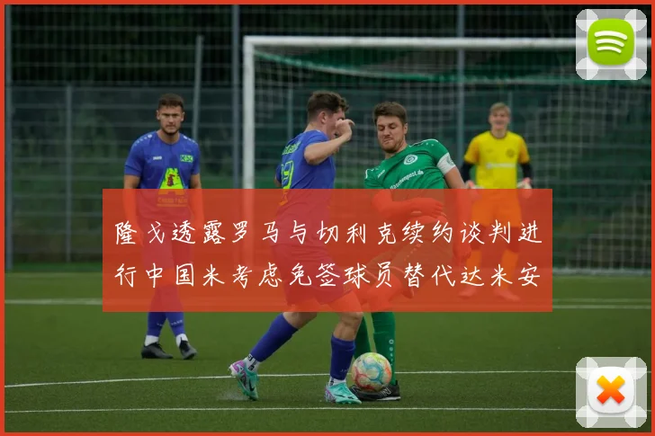 隆戈透露罗马与切利克续约谈判进行中国米考虑免签球员替代达米安