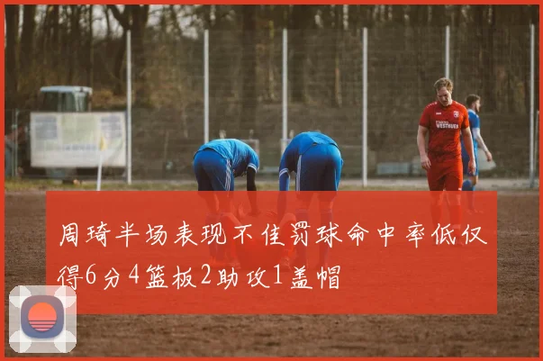 周琦半场表现不佳罚球命中率低仅得6分4篮板2助攻1盖帽