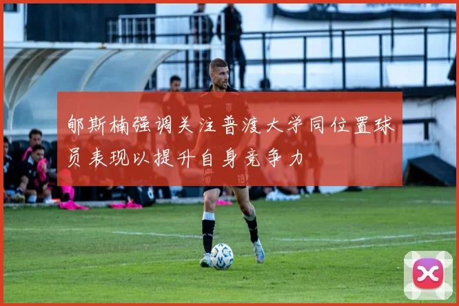 郇斯楠强调关注普渡大学同位置球员表现以提升自身竞争力