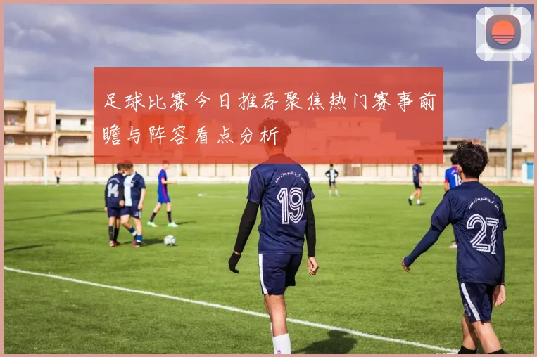 足球比赛今日推荐聚焦热门赛事前瞻与阵容看点分析