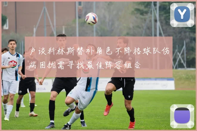 卢谈科林斯替补角色不降格球队伤病困扰需寻找最佳阵容组合