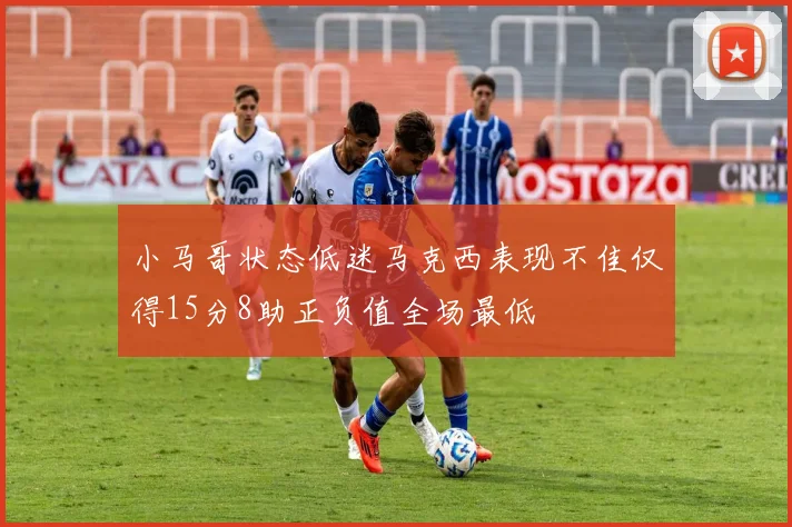 小马哥状态低迷马克西表现不佳仅得15分8助正负值全场最低