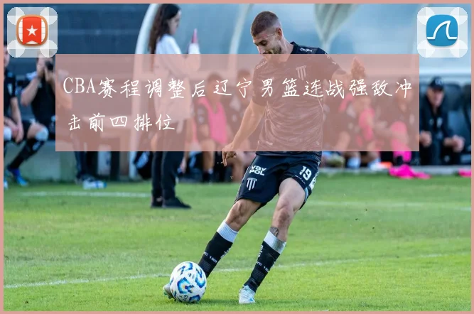 CBA赛程调整后辽宁男篮连战强敌冲击前四排位