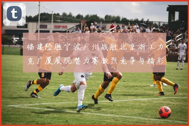 福建险胜宁波广州战胜北京浙江力克广厦展现潜力赛激烈竞争与精彩表现