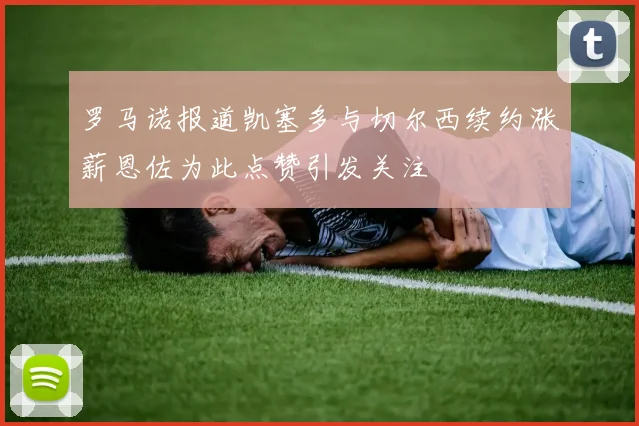 罗马诺报道凯塞多与切尔西续约涨薪恩佐为此点赞引发关注